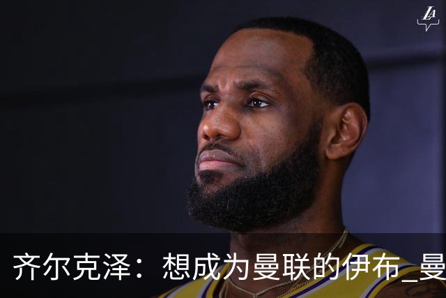 齐尔克泽：想成为曼联的伊布 曼联比拜仁更大
